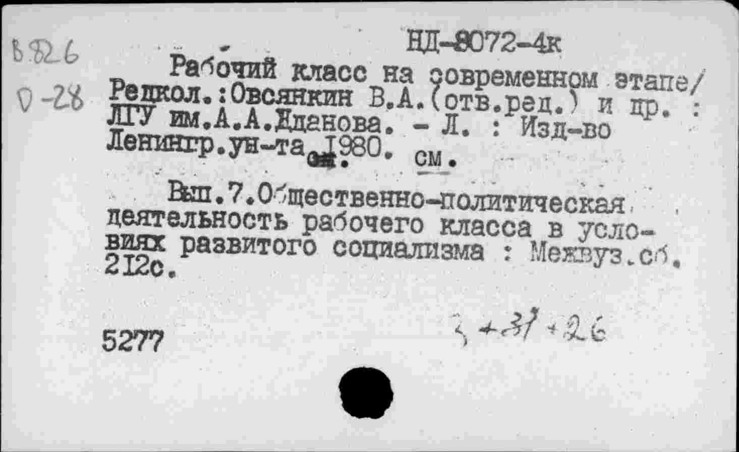 ﻿НД-0О72-4К
Ь'Л-б Рабочий класс на современном этапе/ о т Редкол.:Овсянкин В.А.Сотв.рец.) и пр. : ЛГУ им.А.А.Жданова. - Л. : Изд-во Ленингр.ун-та^ЭЗО. см.
Ebn.7.0бщественно-политическая деятельность рабочего класса в условиях развитого социализма : Межвуз.сб. 2 12с•
5277
